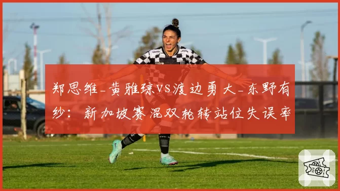 郑思维_黄雅琼vs渡边勇大_东野有纱：新加坡赛混双轮转站位失误率高达8次