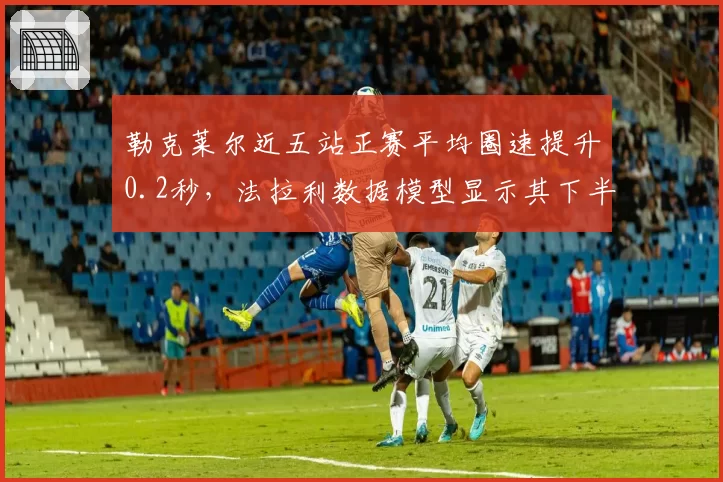 勒克莱尔近五站正赛平均圈速提升0.2秒,法拉利数据模型显示其下半年可追回15分
