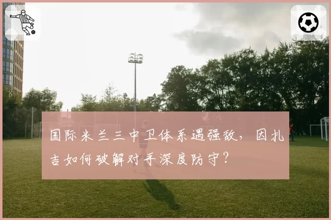 国际米兰三中卫体系遇强敌,因扎吉如何破解对手深度防守?