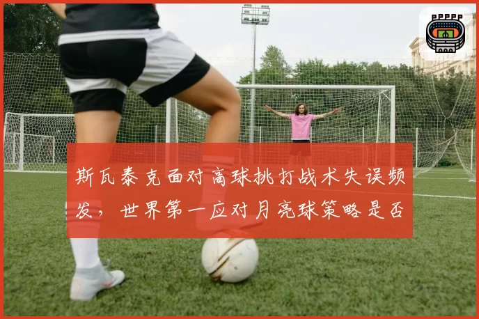 斯瓦泰克面对高球挑打战术失误频发，世界第一应对月亮球策略是否过于单一？
