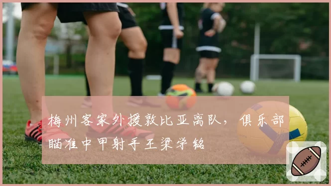 梅州客家外援敦比亚离队，俱乐部瞄准中甲射手王梁学铭