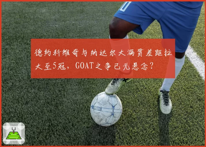 德约科维奇与纳达尔大满贯差距拉大至5冠，GOAT之争已无悬念？