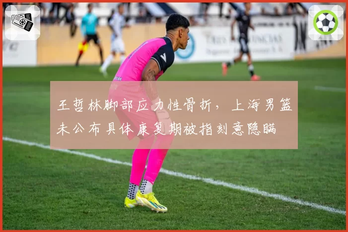 王哲林脚部应力性骨折,上海男篮未公布具体康复期被指刻意隐瞒