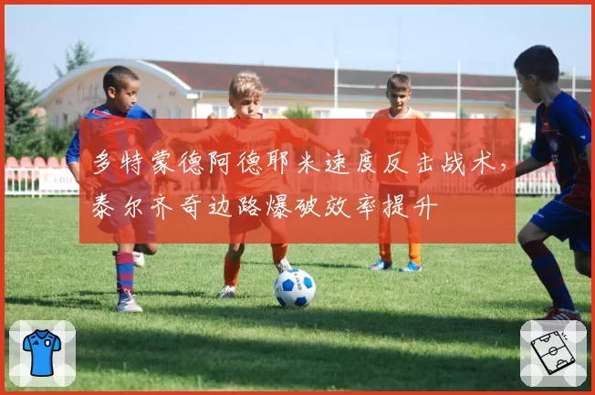 多特蒙德阿德耶米速度反击战术,泰尔齐奇边路爆破效率提升
