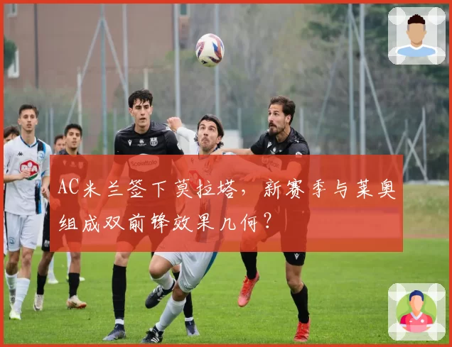 AC米兰签下莫拉塔,新赛季与莱奥组成双前锋效果几何?