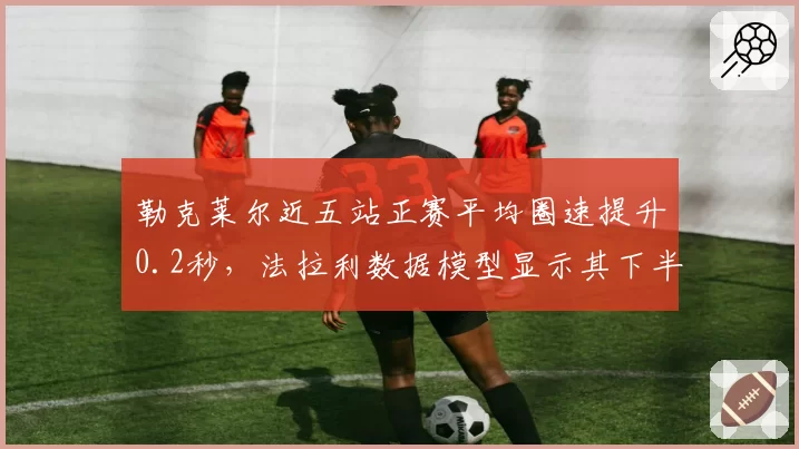 勒克莱尔近五站正赛平均圈速提升0.2秒,法拉利数据模型显示其下半年可追回15分