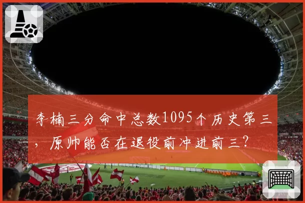 李楠三分命中总数1095个历史第三，原帅能否在退役前冲进前三？