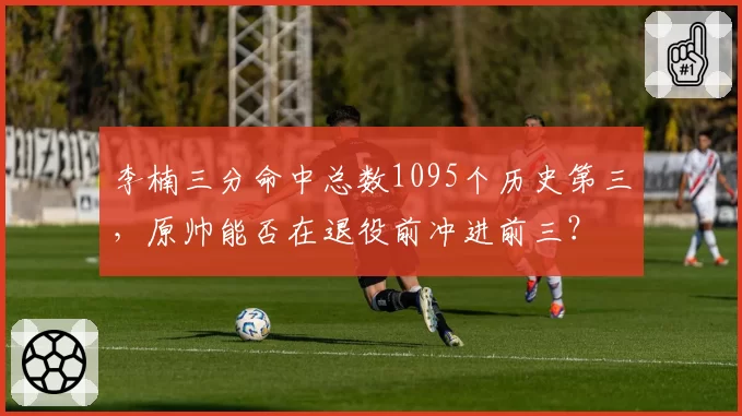 李楠三分命中总数1095个历史第三,原帅能否在退役前冲进前三?