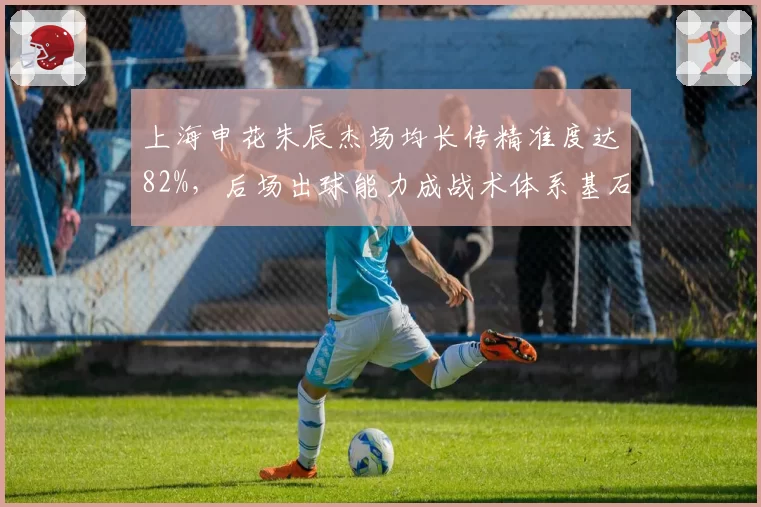 上海申花朱辰杰场均长传精准度达82%，后场出球能力成战术体系基石