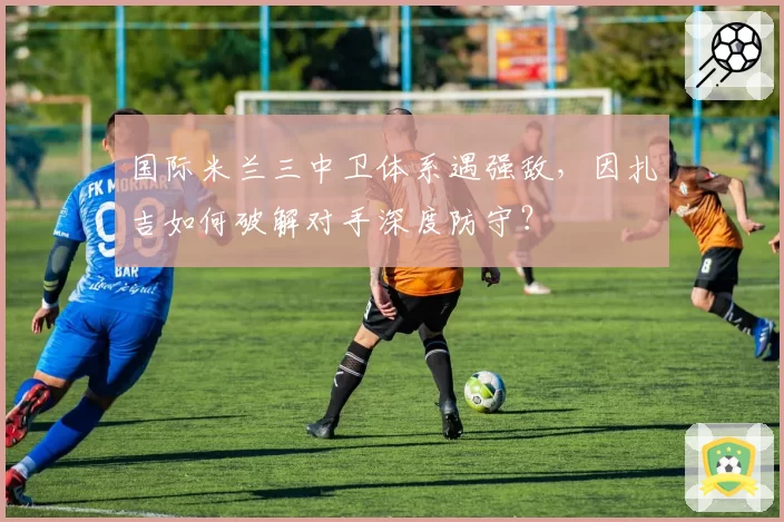 国际米兰三中卫体系遇强敌,因扎吉如何破解对手深度防守?