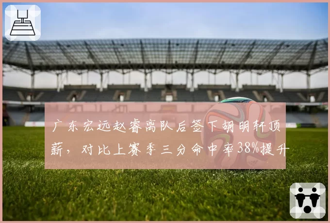 广东宏远赵睿离队后签下胡明轩顶薪,对比上赛季三分命中率38%提升至42%