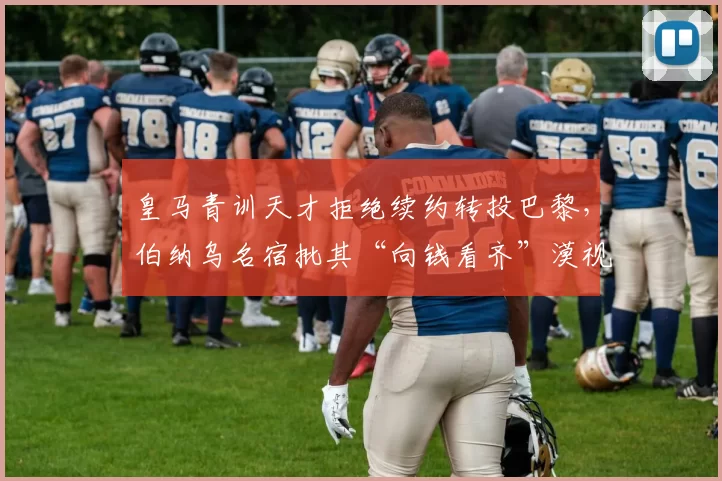 皇马青训天才拒绝续约转投巴黎,伯纳乌名宿批其“向钱看齐”漠视传统