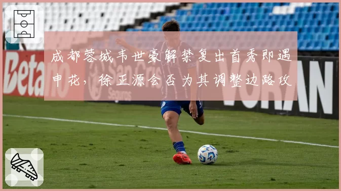 成都蓉城韦世豪解禁复出首秀即遇申花,徐正源会否为其调整边路攻防体系?