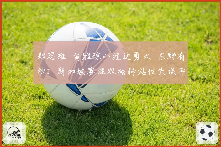 郑思维_黄雅琼vs渡边勇大_东野有纱：新加坡赛混双轮转站位失误率高达8次