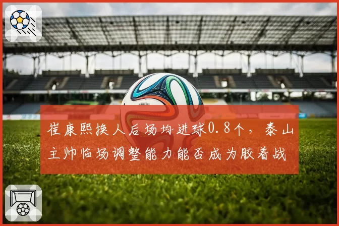 崔康熙换人后场均进球0.8个,泰山主帅临场调整能力能否成为胶着战关键?