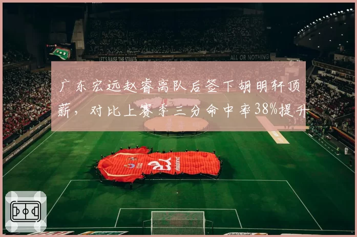 广东宏远赵睿离队后签下胡明轩顶薪，对比上赛季三分命中率38%提升至42%