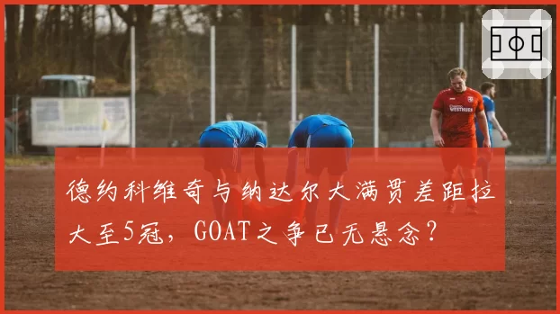 德约科维奇与纳达尔大满贯差距拉大至5冠,GOAT之争已无悬念?