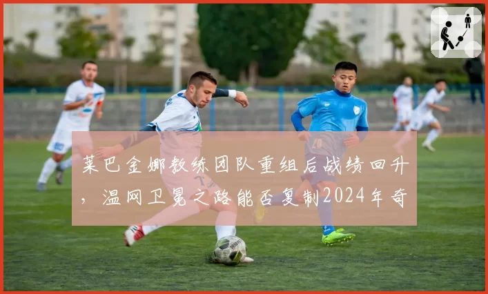 莱巴金娜教练团队重组后战绩回升,温网卫冕之路能否复制2024年奇迹?