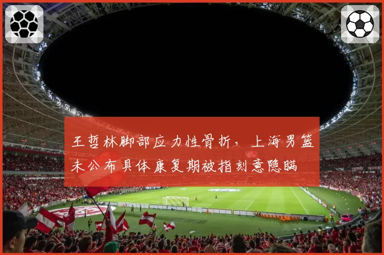 王哲林脚部应力性骨折，上海男篮未公布具体康复期被指刻意隐瞒
