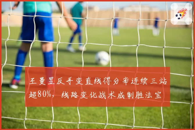 王曼昱反手变直线得分率连续三站超80%,线路变化战术成制胜法宝
