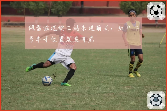 佩雷兹连续三站未进前五,红牛二号车手位置岌岌可危