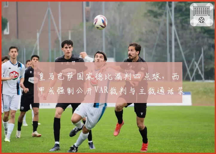 皇马巴萨国家德比漏判四点球,西甲或强制公开VAR裁判与主裁通话录音