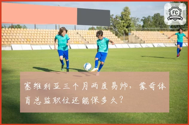 塞维利亚三个月两度易帅,蒙奇体育总监职位还能保多久?