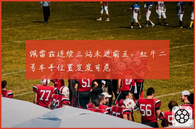 佩雷兹连续三站未进前五，红牛二号车手位置岌岌可危