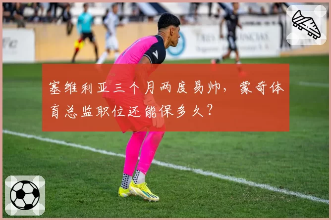 塞维利亚三个月两度易帅,蒙奇体育总监职位还能保多久?