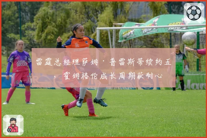 雷霆总经理萨姆·普雷斯蒂续约五年,霍姆格伦成长周期获耐心