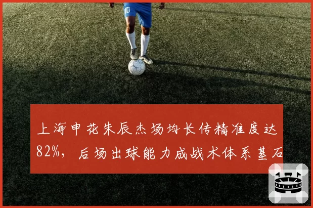 上海申花朱辰杰场均长传精准度达82%,后场出球能力成战术体系基石