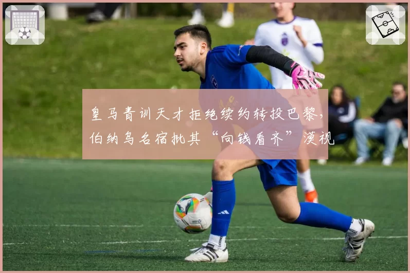 皇马青训天才拒绝续约转投巴黎,伯纳乌名宿批其“向钱看齐”漠视传统