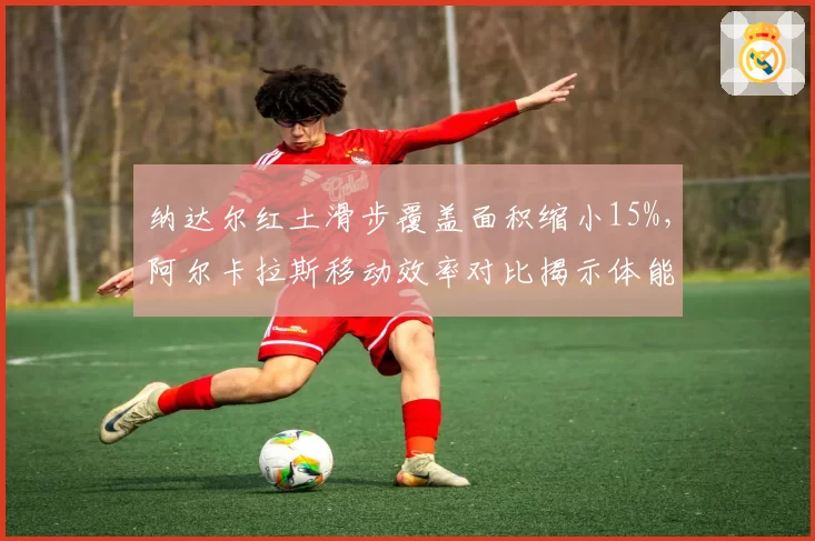 纳达尔红土滑步覆盖面积缩小15%，阿尔卡拉斯移动效率对比揭示体能差异