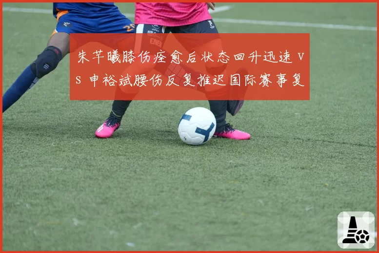 朱芊曦膝伤痊愈后状态回升迅速 vs 申裕斌腰伤反复推迟国际赛事复出，韩乒女将伤病管理策略差异